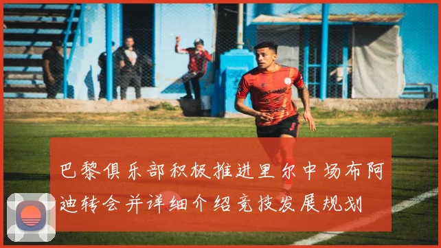 巴黎俱乐部积极推进里尔中场布阿迪转会并详细介绍竞技发展规划