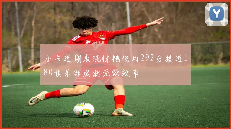 小卡近期表现惊艳场均292分接近180俱乐部成就无敌效率