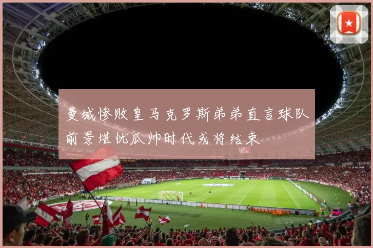 曼城惨败皇马克罗斯弟弟直言球队前景堪忧瓜帅时代或将结束