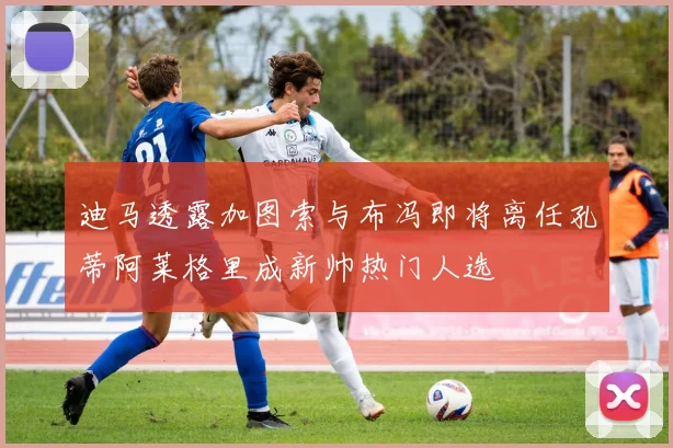 迪马透露加图索与布冯即将离任孔蒂阿莱格里成新帅热门人选