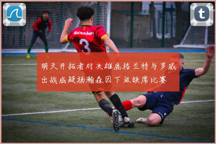 明天开拓者对决雄鹿格兰特与罗威出战成疑杨瀚森因下放缺席比赛