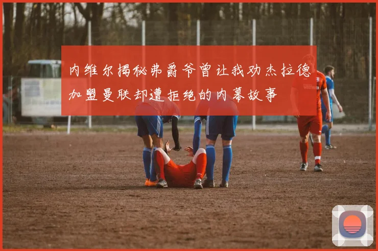 内维尔揭秘弗爵爷曾让我劝杰拉德加盟曼联却遭拒绝的内幕故事