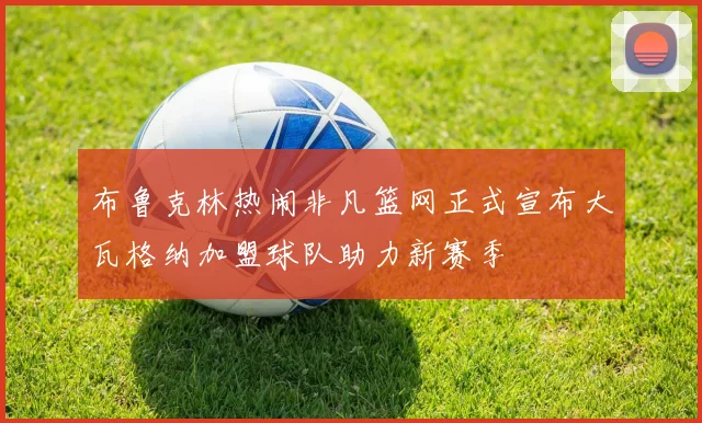 布鲁克林热闹非凡篮网正式宣布大瓦格纳加盟球队助力新赛季
