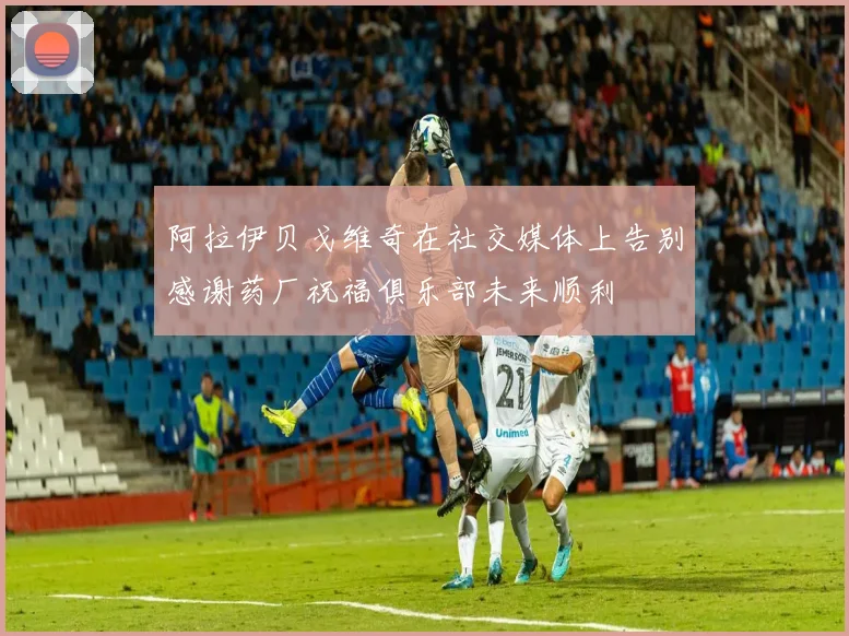 阿拉伊贝戈维奇在社交媒体上告别感谢药厂祝福俱乐部未来顺利