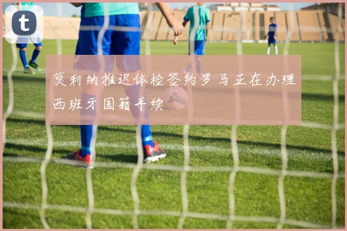 莫利纳推迟体检签约罗马正在办理西班牙国籍手续