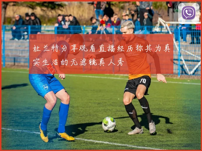 杜兰特分享观看直播经历称其为真实生活的无滤镜真人秀