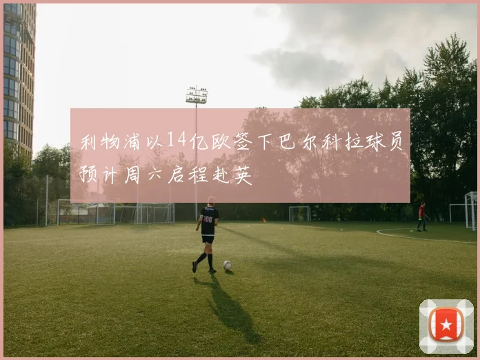 利物浦以14亿欧签下巴尔科拉球员预计周六启程赴英