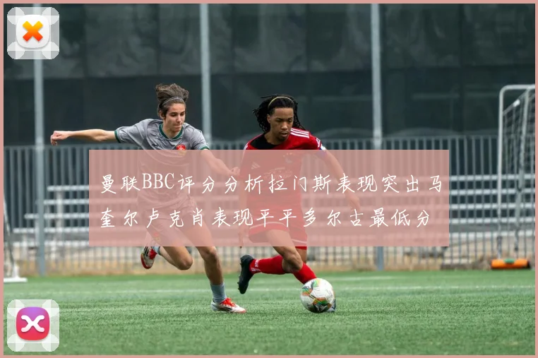 曼联BBC评分分析拉门斯表现突出马奎尔卢克肖表现平平多尔古最低分引关注